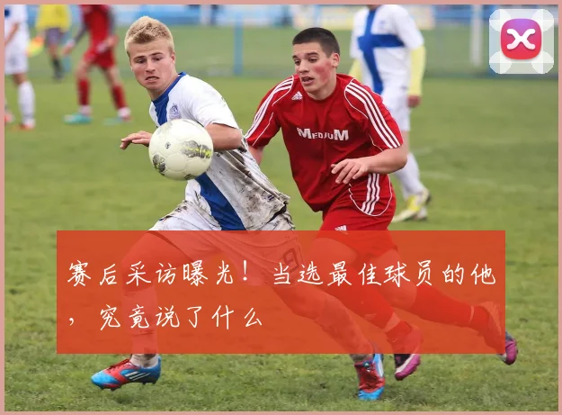 赛后采访曝光！当选最佳球员的他，究竟说了什么