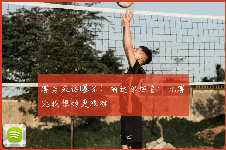 赛后采访曝光！纳达尔坦言：比赛比我想的更艰难！