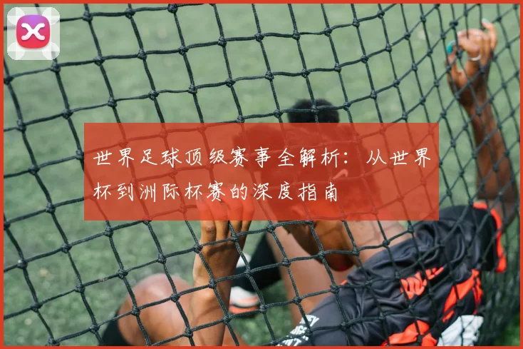 世界足球顶级赛事全解析:从世界杯到洲际杯赛的深度指南