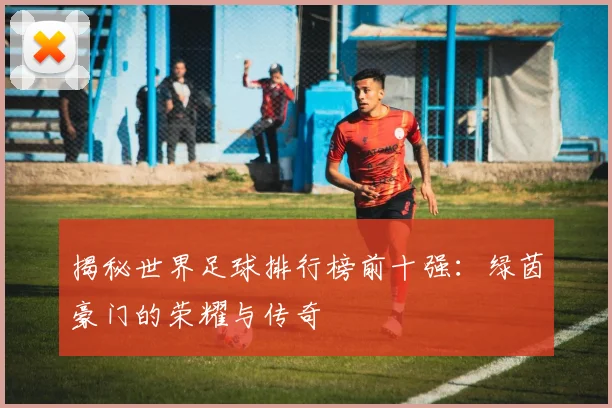 揭秘世界足球排行榜前十强:绿茵豪门的荣耀与传奇