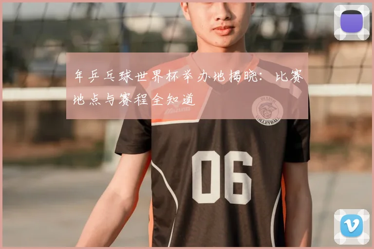年乒乓球世界杯举办地揭晓：比赛地点与赛程全知道