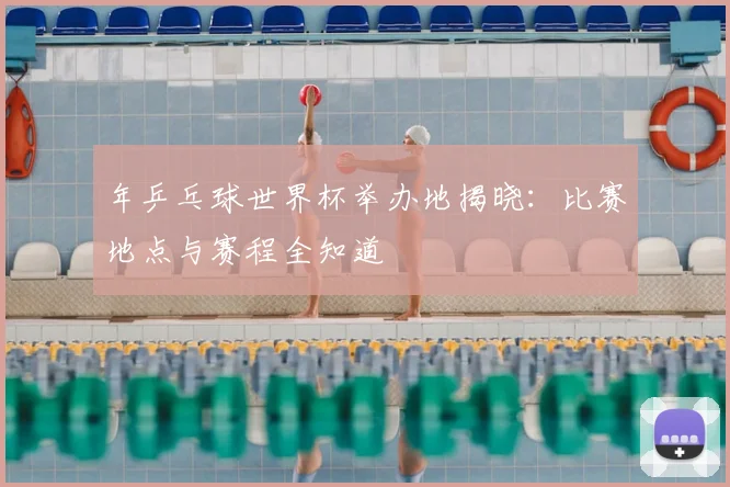 年乒乓球世界杯举办地揭晓：比赛地点与赛程全知道