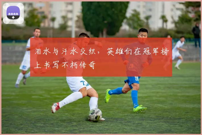泪水与汗水交织，英雄们在冠军榜上书写不朽传奇