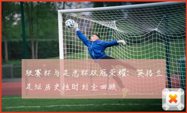 联赛杯与足总杯双冠荣耀:英格兰足坛历史性时刻全回顾