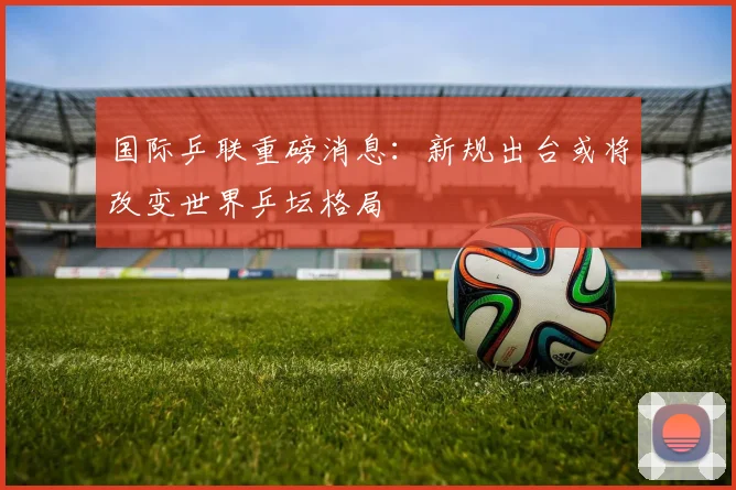 国际乒联重磅消息：新规出台或将改变世界乒坛格局