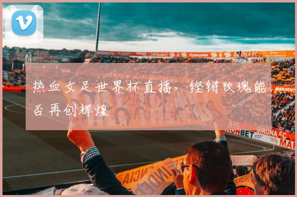 热血女足世界杯直播，铿锵玫瑰能否再创辉煌