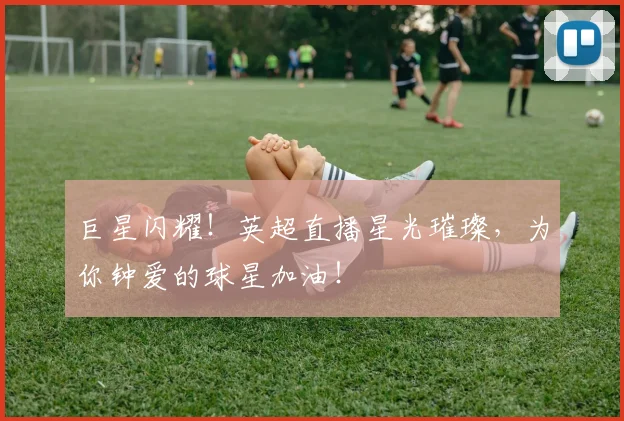 巨星闪耀！英超直播星光璀璨，为你钟爱的球星加油！
