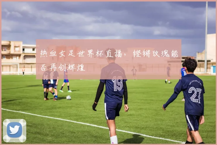 热血女足世界杯直播，铿锵玫瑰能否再创辉煌